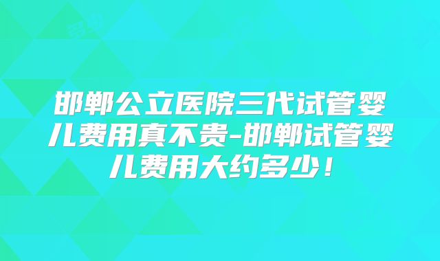 邯郸公立医院三代试管婴儿费用真不贵-邯郸试管婴儿费用大约多少！