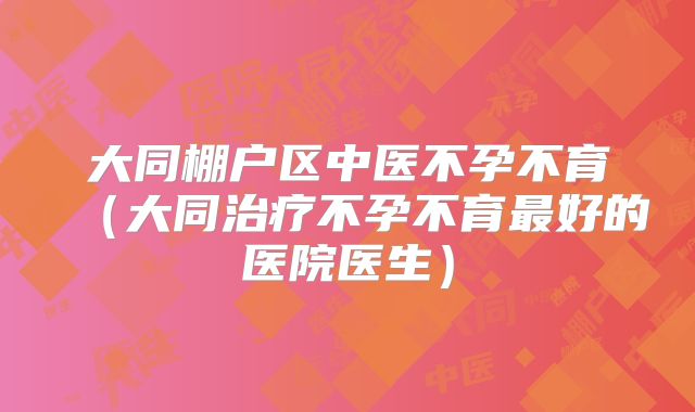 大同棚户区中医不孕不育（大同治疗不孕不育最好的医院医生）