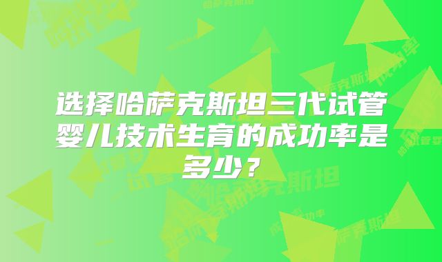 选择哈萨克斯坦三代试管婴儿技术生育的成功率是多少？