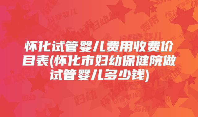 怀化试管婴儿费用收费价目表(怀化市妇幼保健院做试管婴儿多少钱)
