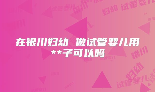 在银川妇幼 做试管婴儿用**子可以吗