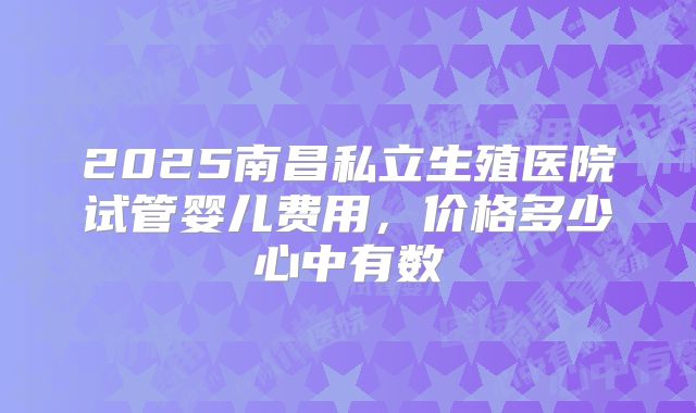 2025南昌私立生殖医院试管婴儿费用，价格多少心中有数