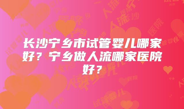 长沙宁乡市试管婴儿哪家好？宁乡做人流哪家医院好？