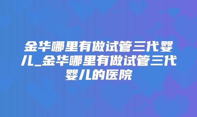 金华哪里有做试管三代婴儿_金华哪里有做试管三代婴儿的医院