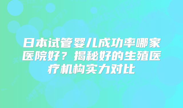 日本试管婴儿成功率哪家医院好？揭秘好的生殖医疗机构实力对比