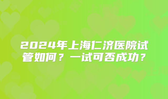 2024年上海仁济医院试管如何？一试可否成功？