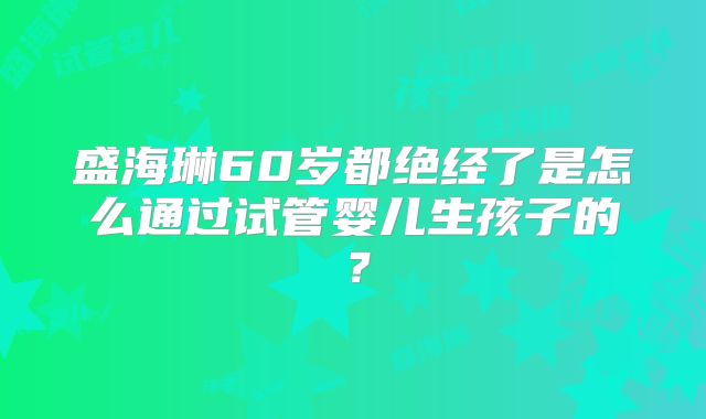 盛海琳60岁都绝经了是怎么通过试管婴儿生孩子的?