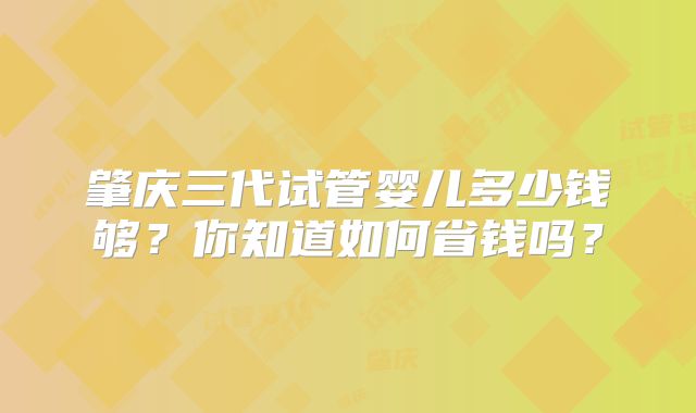 肇庆三代试管婴儿多少钱够？你知道如何省钱吗？