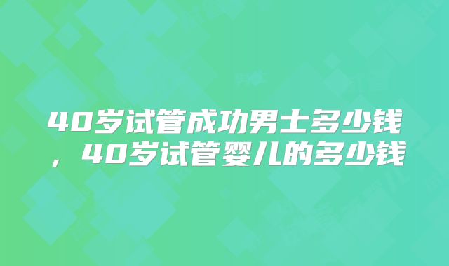 40岁试管成功男士多少钱,40岁试管婴儿的多少钱