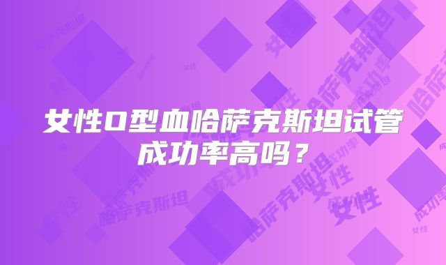 女性O型血哈萨克斯坦试管成功率高吗？