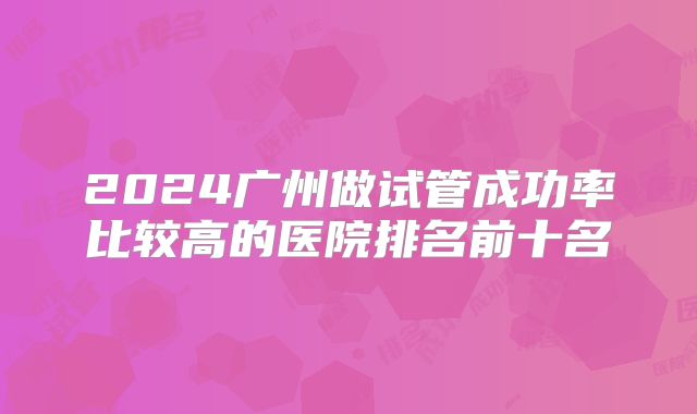 2024广州做试管成功率比较高的医院排名前十名