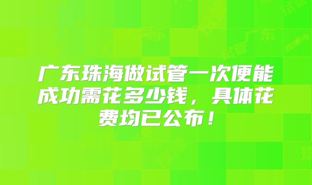 广东珠海做试管一次便能成功需花多少钱，具体花费均已公布！