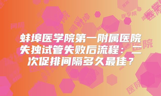蚌埠医学院第一附属医院失独试管失败后流程：二次促排间隔多久最佳？