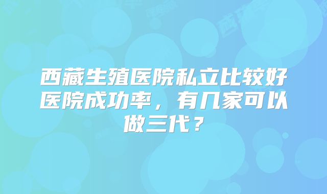 西藏生殖医院私立比较好医院成功率,有几家可以做三代?