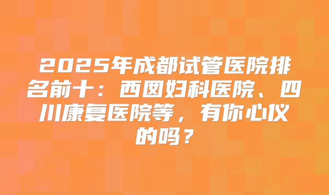 2025年成都试管医院排名前十：西囡妇科医院、四川康复医院等，有你心仪的吗？