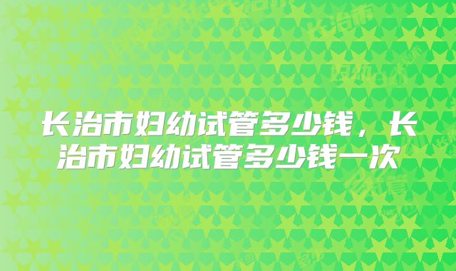 长治市妇幼试管多少钱,长治市妇幼试管多少钱一次