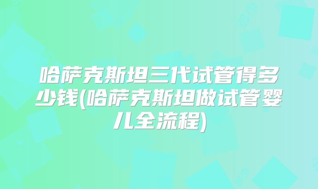 哈萨克斯坦三代试管得多少钱(哈萨克斯坦做试管婴儿全流程)