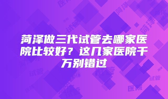 菏泽做三代试管去哪家医院比较好？这几家医院千万别错过