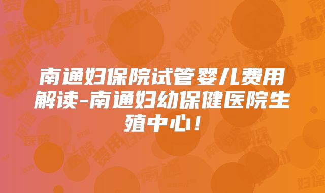 南通妇保院试管婴儿费用解读-南通妇幼保健医院生殖中心！