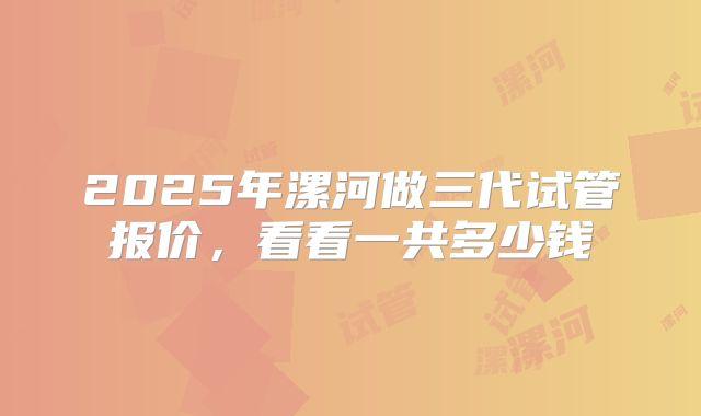 2025年漯河做三代试管报价，看看一共多少钱