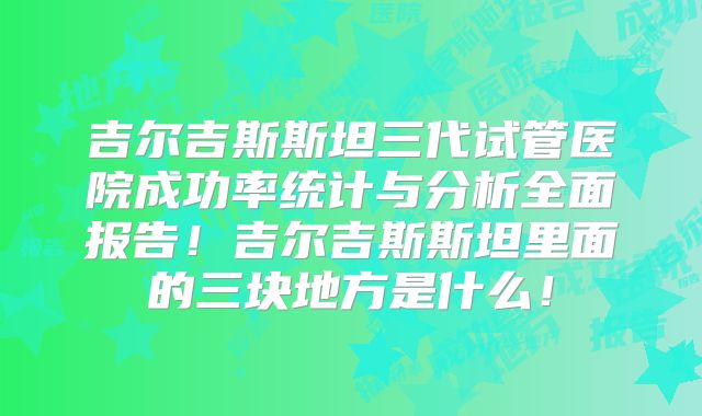 吉尔吉斯斯坦三代试管医院成功率统计与分析全面报告！吉尔吉斯斯坦里面的三块地方是什么！