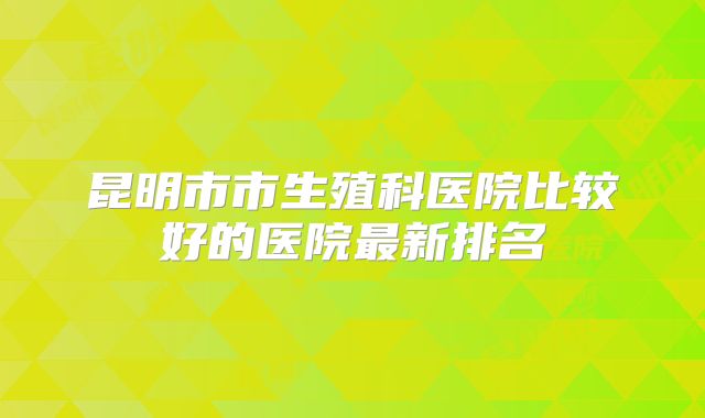 昆明市市生殖科医院比较好的医院最新排名