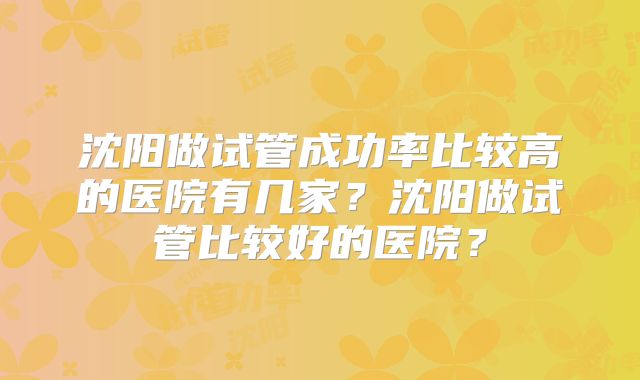 沈阳做试管成功率比较高的医院有几家?沈阳做试管比较好的医院?