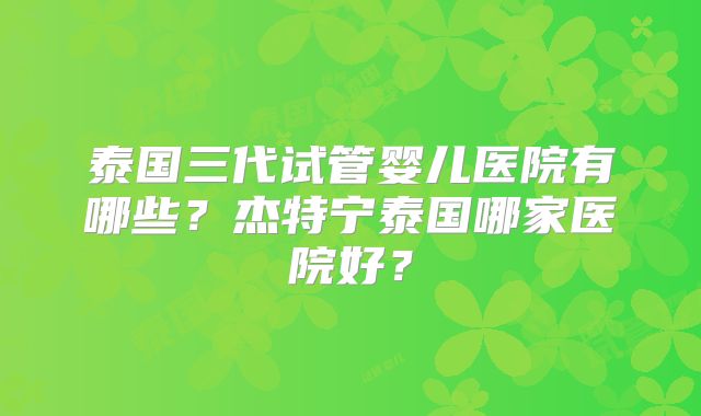 泰国三代试管婴儿医院有哪些？杰特宁泰国哪家医院好？