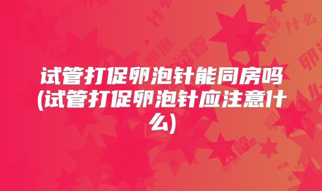 试管打促卵泡针能同房吗(试管打促卵泡针应注意什么)