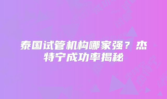 泰国试管机构哪家强？杰特宁成功率揭秘