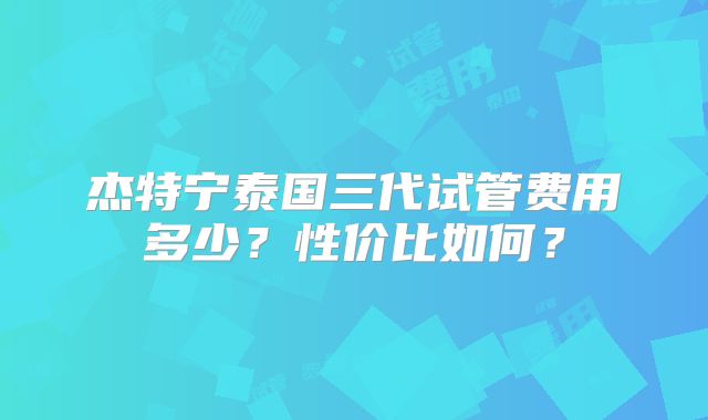 杰特宁泰国三代试管费用多少？性价比如何？