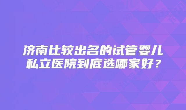 济南比较出名的试管婴儿私立医院到底选哪家好？