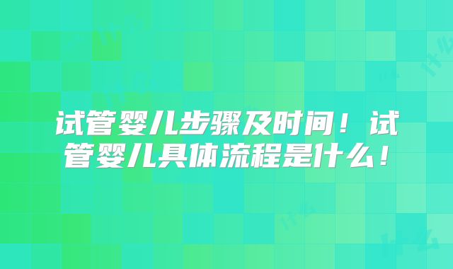 试管婴儿步骤及时间！试管婴儿具体流程是什么！