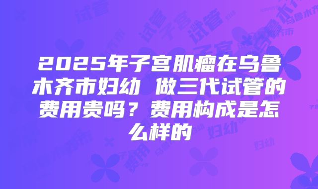2025年子宫肌瘤在乌鲁木齐市妇幼 做三代试管的费用贵吗?费用构成是怎么样的
