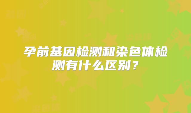 孕前基因检测和染色体检测有什么区别？