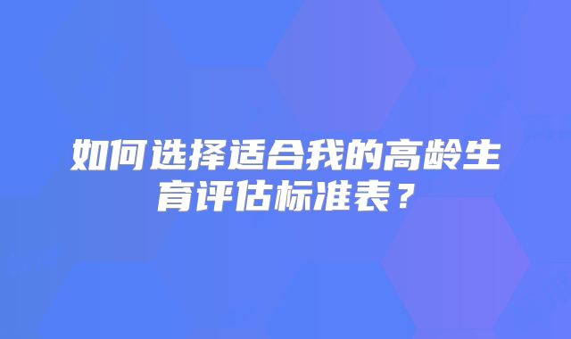 如何选择适合我的高龄生育评估标准表?