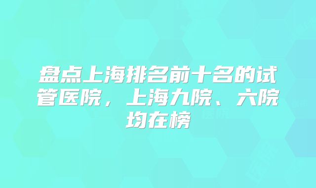 盘点上海排名前十名的试管医院，上海九院、六院均在榜