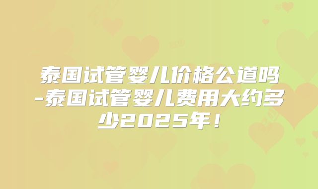泰国试管婴儿价格公道吗-泰国试管婴儿费用大约多少2025年！
