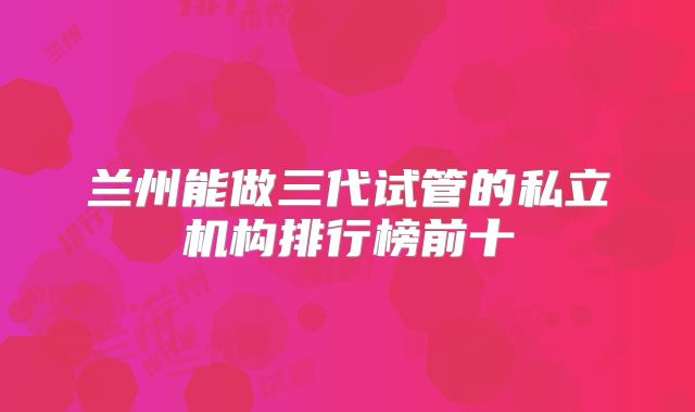兰州能做三代试管的私立机构排行榜前十