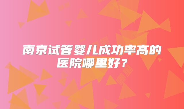 南京试管婴儿成功率高的医院哪里好?