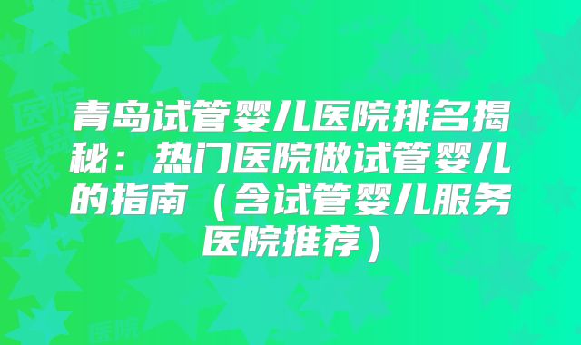 青岛试管婴儿医院排名揭秘:热门医院做试管婴儿的指南(含试管婴儿服务医院推荐)