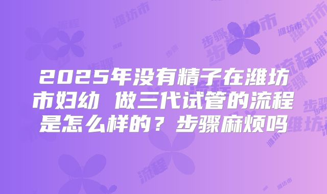 2025年没有精子在潍坊市妇幼 做三代试管的流程是怎么样的?步骤麻烦吗