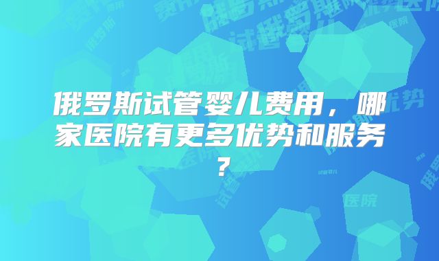 俄罗斯试管婴儿费用,哪家医院有更多优势和服务?