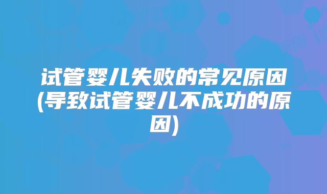 试管婴儿失败的常见原因(导致试管婴儿不成功的原因)