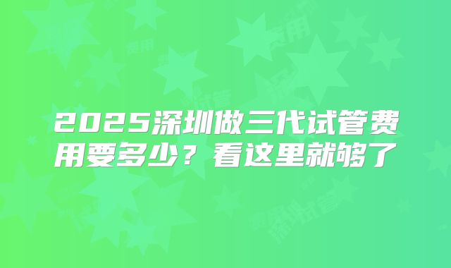 2025深圳做三代试管费用要多少？看这里就够了
