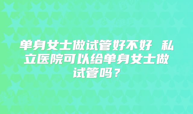 单身女士做试管好不好 私立医院可以给单身女士做试管吗?