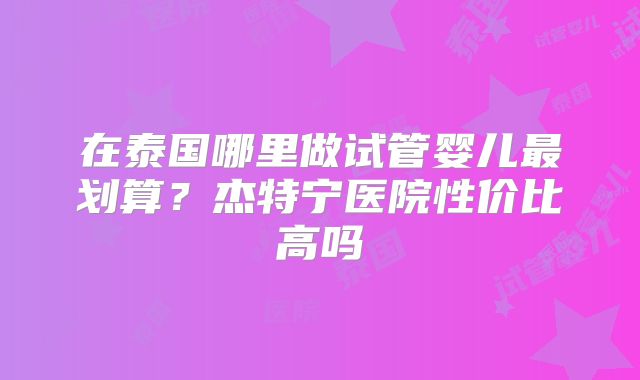 在泰国哪里做试管婴儿最划算？杰特宁医院性价比高吗