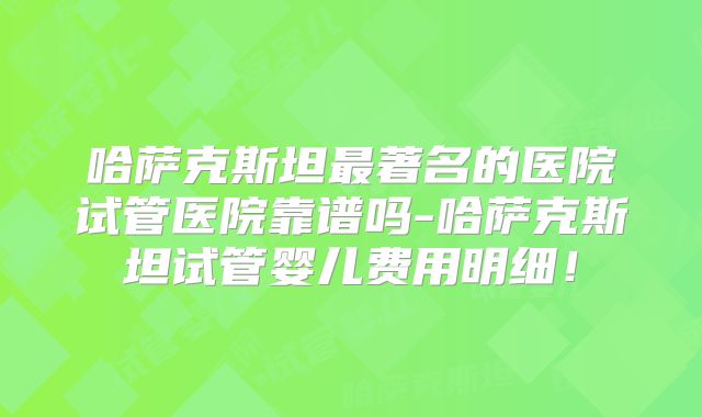 哈萨克斯坦最著名的医院试管医院靠谱吗-哈萨克斯坦试管婴儿费用明细！