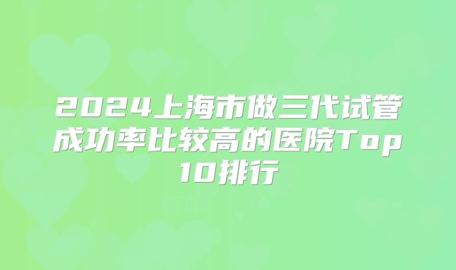 2024上海市做三代试管成功率比较高的医院Top10排行