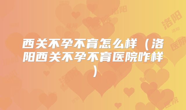 西关不孕不育怎么样(洛阳西关不孕不育医院咋样)